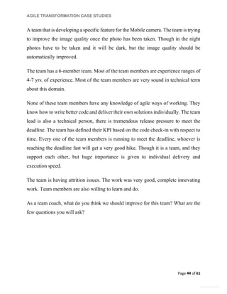 AGILE TRANSFORMATION CASE STUDIES
Page 44 of 61
General Information
A team that is developing a specific feature for the Mobile camera. The team is trying
to improve the image quality once the photo has been taken. Though in the night
photos have to be taken and it will be dark, but the image quality should be
automatically improved.
The team has a 6-member team. Most of the team members are experience ranges of
4-7 yrs. of experience. Most of the team members are very sound in technical term
about this domain.
None of these team members have any knowledge of agile ways of working. They
know how to write better code and deliver their own solutions individually. The team
lead is also a technical person, there is tremendous release pressure to meet the
deadline. The team has defined their KPI based on the code check-in with respect to
time. Every one of the team members is running to meet the deadline, whoever is
reaching the deadline fast will get a very good hike. Though it is a team, and they
support each other, but huge importance is given to individual delivery and
execution speed.
The team is having attrition issues. The work was very good, complete innovating
work. Team members are also willing to learn and do.
As a team coach, what do you think we should improve for this team? What are the
few questions you will ask?
 