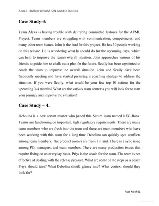 AGILE TRANSFORMATION CASE STUDIES
Page 45 of 61
General Information
Case Study-3:
Team Alexa is having trouble with delivering committed features for the AI/ML
Project. Team members are struggling with communication, competencies, and
many other team issues. John is the lead for this project. He has 30 people working
on this release. He is wondering what he should do for the upcoming days, which
can help to improve the team's overall situation. John approaches various of his
friends to guide him to chalk out a plan for the future. Scully has been appointed to
coach the team to improve the overall situation. John and Scully have been
frequently meeting and have started preparing a coaching strategy to address the
situation. If you were Scully, what would be your few top 10 actions for the
upcoming 3-4 months? What are the various team contexts you will look for to start
your journey and improve the situation?
Case Study – 4:
Debolina is a new scrum master who joined this Scrum team named REG-Bank.
Teams are functioning on important, tight regulatory requirements. There are many
team members who are fresh into the team and there are team members who have
been working with this team for a long time. Debolina can quickly spot conflicts
among team members. The product owners are from Finland. There is a sync issue
among PO, managers, and team members. There are many production issues that
require fixing on an everyday basis. Priya is the coach for the team. The team is not
effective at dealing with the release pressure. What are some of the steps as a coach
Priya should take? What Debolina should glance into? What context should they
look for?
 