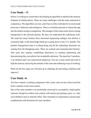 AGILE TRANSFORMATION CASE STUDIES
Page 46 of 61
General Information
Case Study – 5:
Sourav is working on a team that is developing an algorithm to optimize the memory
footprint of mobile photos. There are many challenges with the team connected to
competency. The algorithms are new, and it has to refine with data for several round
processes is laborious and ambiguous. There is a timeline pressure to release the app
into the market owing to competition. The manager of this team comes from a testing
background in the network domain. He does not understand the underlying work.
The team has many freshers from renowned engineering colleges, but attrition is
extremely high, so the knowledge build-up is going down every 9-12 months. The
product management team is in Hong Kong and all the technology directions are
coming from the Hongkong team. There are cultural and communication barriers.
This team also requires establishing themselves to continue performing and
demonstrating they can achieve the remarkable milestone. The team has 5 members,
3 are freshers and 2 are experienced employees. You are a team coach and want to
help the team by exercising the attitude of the team and enhancing ways of working.
What are the few steps you will pick up to challenge the prevailing conditions and
improve?
Case Study -6:
You have started a coaching assignment with a team, and you have discovered the
below situation in the team context.
One of the team members was profoundly motivated to accomplish a high-quality
outcome, though two others were content with merely just gaining a pass, i.e., they
were thrilled to put in minimal effort. This mismatch of expectations caused many
complications and frustration for team members.
 