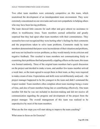 AGILE TRANSFORMATION CASE STUDIES
Page 47 of 61
General Information
Two other team members were extremely competitive on this team, which
neutralized the development of an interdependent team environment. They were
extremely concentrated on our own tasks and were not sympathetic in helping others
who may have been having problems.
The team showed little concern for each other and gave almost no assistance to
others in troublesome times. Team members seemed unfamiliar and greatly
surprised that they had upset other team members with their commentaries. They
seemed to have not recognized they were hurting other’s feelings by their comments
and the propositions taken to solve team problems. Comments made by team
members demonstrated that peers were inconsiderate of their situation and problems,
and were not inclined to review problems, as they would merely invite criticism and
negative feedback. This resulted in team members not communicating freely or
examining their problems that had potentially crippling effects on the team; this team
was formed randomly. Three of the original team members had a quick discussion
on the project and decided to make a team, and another few teams member arrived
a week later, so the team agreed to accept them in their team, as they were required
to make a team of nine. Expectations and skills were not deliberately analysed; – the
project manager happened to be the youngest in the team and didn’t command the
respect needed. Team members often complain about team meetings being a waste
of time, and also of team members being late or contributing effectively. One team
member felt that he was not included in decision-making and did not receive all
communication regarding the progress and development of the project from the
project manager. The overall management of this team was realized to be
unproductive by most of the team members.
What are the few steps you will start taking to improve the team coaching?
What areas to focus on for Exercise?
 