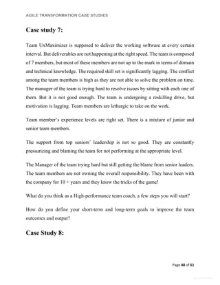 AGILE TRANSFORMATION CASE STUDIES
Page 48 of 61
General Information
Case study 7:
Team UxMaximizer is supposed to deliver the working software at every certain
interval. But deliverables are not happening at the right speed. The team is composed
of 7 members, but most of these members are not up to the mark in terms of domain
and technical knowledge. The required skill set is significantly lagging. The conflict
among the team members is high as they are not able to solve the problem on time.
The manager of the team is trying hard to resolve issues by sitting with each one of
them. But it is not good enough. The team is undergoing a reskilling drive, but
motivation is lagging. Team members are lethargic to take on the work.
Team member’s experience levels are right set. There is a mixture of junior and
senior team members.
The support from top seniors’ leadership is not so good. They are constantly
pressurizing and blaming the team for not performing at the appropriate level.
The Manager of the team trying hard but still getting the blame from senior leaders.
The team members are not owning the overall responsibility. They have been with
the company for 10 + years and they know the tricks of the game!
What do you think as a High-performance team coach, a few steps you will start?
How do you define your short-term and long-term goals to improve the team
outcomes and output?
Case Study 8:
 