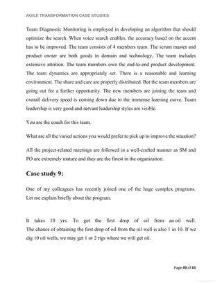 AGILE TRANSFORMATION CASE STUDIES
Page 49 of 61
General Information
Team Diagnostic Monitoring is employed in developing an algorithm that should
optimize the search. When voice search enables, the accuracy based on the accent
has to be improved. The team consists of 4 members team. The scrum master and
product owner are both goods in domain and technology. The team includes
extensive attrition. The team members own the end-to-end product development.
The team dynamics are appropriately set. There is a reasonable and learning
environment. The share and care are properly distributed. But the team members are
going out for a further opportunity. The new members are joining the team and
overall delivery speed is coming down due to the immense learning curve. Team
leadership is very good and servant leadership styles are visible.
You are the coach for this team.
What are all the varied actions you would prefer to pick up to improve the situation?
All the project-related meetings are followed in a well-crafted manner as SM and
PO are extremely mature and they are the finest in the organization.
Case study 9:
One of my colleagues has recently joined one of the huge complex programs.
Let me explain briefly about the program.
It takes 10 yrs. To get the first drop of oil from an oil well.
The chance of obtaining the first drop of oil from the oil well is also 1 in 10. If we
dig 10 oil wells, we may get 1 or 2 rigs where we will get oil.
 