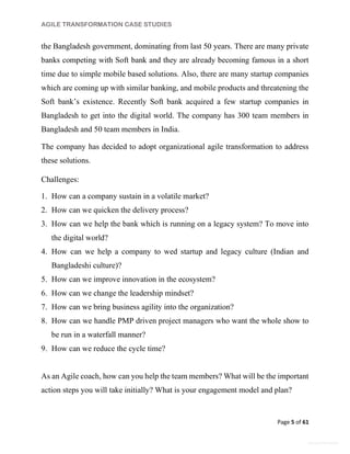 AGILE TRANSFORMATION CASE STUDIES
Page 5 of 61
General Information
the Bangladesh government, dominating from last 50 years. There are many private
banks competing with Soft bank and they are already becoming famous in a short
time due to simple mobile based solutions. Also, there are many startup companies
which are coming up with similar banking, and mobile products and threatening the
Soft bank’s existence. Recently Soft bank acquired a few startup companies in
Bangladesh to get into the digital world. The company has 300 team members in
Bangladesh and 50 team members in India.
The company has decided to adopt organizational agile transformation to address
these solutions.
Challenges:
1. How can a company sustain in a volatile market?
2. How can we quicken the delivery process?
3. How can we help the bank which is running on a legacy system? To move into
the digital world?
4. How can we help a company to wed startup and legacy culture (Indian and
Bangladeshi culture)?
5. How can we improve innovation in the ecosystem?
6. How can we change the leadership mindset?
7. How can we bring business agility into the organization?
8. How can we handle PMP driven project managers who want the whole show to
be run in a waterfall manner?
9. How can we reduce the cycle time?
As an Agile coach, how can you help the team members? What will be the important
action steps you will take initially? What is your engagement model and plan?
 