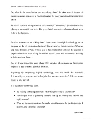 AGILE TRANSFORMATION CASE STUDIES
Page 50 of 61
General Information
So, what is the complication we are talking about? It takes several dozens of
numerous expert engineers to function together for many years to get the initial drop
of oil.
So what? How can an organization make money? The country’s jurisdiction is also
playing a substantial role here. The geopolitical atmosphere also contributes to or
risks to the business.
So what problem are we talking about? How can modern digital technology aid us
to speed up the oil exploration business? Can we use big data technology? Can we
use cloud technology? and we use UX to build solutions? Some of the question’s
organizations have been asking for the last several years and have started building
solutions around those.
So, my friend joined the team where 150+ varieties of engineers are functioning
together to deal with this complex problem.
Exploring by employing digital technology, can we build the solution?
It is a multi-year program, and he has joined as a scrum master for 3 different scrum
teams to take care of.
It is a globally distributed team.
 By reading all these parameters, what thoughts come to your mind?
 How do you want to guide my friend to start up his journey in a smooth and
rapid manner?
 What are the numerous team factors he should examine for the first month, 4
months, and 6 months’ timeline?
 