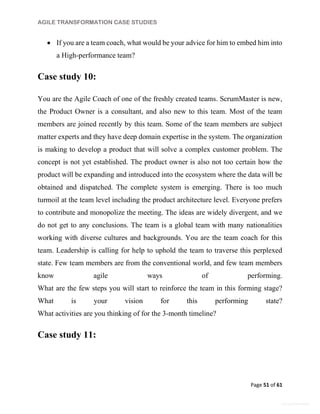 AGILE TRANSFORMATION CASE STUDIES
Page 51 of 61
General Information
 If you are a team coach, what would be your advice for him to embed him into
a High-performance team?
Case study 10:
You are the Agile Coach of one of the freshly created teams. ScrumMaster is new,
the Product Owner is a consultant, and also new to this team. Most of the team
members are joined recently by this team. Some of the team members are subject
matter experts and they have deep domain expertise in the system. The organization
is making to develop a product that will solve a complex customer problem. The
concept is not yet established. The product owner is also not too certain how the
product will be expanding and introduced into the ecosystem where the data will be
obtained and dispatched. The complete system is emerging. There is too much
turmoil at the team level including the product architecture level. Everyone prefers
to contribute and monopolize the meeting. The ideas are widely divergent, and we
do not get to any conclusions. The team is a global team with many nationalities
working with diverse cultures and backgrounds. You are the team coach for this
team. Leadership is calling for help to uphold the team to traverse this perplexed
state. Few team members are from the conventional world, and few team members
know agile ways of performing.
What are the few steps you will start to reinforce the team in this forming stage?
What is your vision for this performing state?
What activities are you thinking of for the 3-month timeline?
Case study 11:
 