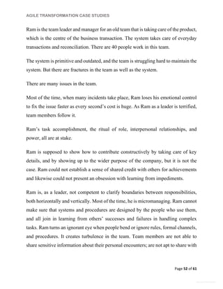 AGILE TRANSFORMATION CASE STUDIES
Page 52 of 61
General Information
Ram is the team leader and manager for an old team that is taking care of the product,
which is the centre of the business transaction. The system takes care of everyday
transactions and reconciliation. There are 40 people work in this team.
The system is primitive and outdated, and the team is struggling hard to maintain the
system. But there are fractures in the team as well as the system.
There are many issues in the team.
Most of the time, when many incidents take place, Ram loses his emotional control
to fix the issue faster as every second’s cost is huge. As Ram as a leader is terrified,
team members follow it.
Ram’s task accomplishment, the ritual of role, interpersonal relationships, and
power, all are at stake.
Ram is supposed to show how to contribute constructively by taking care of key
details, and by showing up to the wider purpose of the company, but it is not the
case. Ram could not establish a sense of shared credit with others for achievements
and likewise could not present an obsession with learning from impediments.
Ram is, as a leader, not competent to clarify boundaries between responsibilities,
both horizontally and vertically. Most of the time, he is micromanaging. Ram cannot
make sure that systems and procedures are designed by the people who use them,
and all join in learning from others’ successes and failures in handling complex
tasks. Ram turns an ignorant eye when people bend or ignore rules, formal channels,
and procedures. It creates turbulence in the team. Team members are not able to
share sensitive information about their personal encounters; are not apt to share with
 