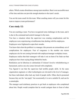 AGILE TRANSFORMATION CASE STUDIES
Page 53 of 61
General Information
others. Which creates disturbance among team members. Ram is not accessible most
of the time and does not provide enough attention to the team’s needs.
You are the team coach for this team. What coaching stunts will you create for this
team to improve team performance?
Case study 12:
You are coaching a team. You have recognized some challenges in the team, and it
is due to the command-and-control manager in the team.
You have a situation where the supervisor was creating complications and his
employees were experiencing a troublesome time dealing with his employees.
Employees were frightened to open their mouths.
You know that when the problem is a manager, this presents an extraordinary set of
complications for employees. Fear of vengeance is the number one reason
employees cite for not coming forward with employee/manager workplace issues.
Employees realize that their managers will take it out on them if he finds out that
employees have been saying things behind his backs.
Retaliation can be laborious to substantiate if it doesn’t involve whistleblowing or
harassment, and no one else comes forward with complaints.
You figured it out that the supervisor had terrible people skills. In the same
organization engineers or other technologists are elevated to the level of manager,
but these individuals often lack any kind of people skills. Often, they're promoted
because they are the ‘star pupil,’ but occasionally it is not a suitable fit, and can be
a catastrophe.
The manager used retaliatory practices to get back at employees who complained
about him. People would complain that he would castigate them in front of other
 