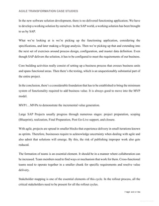 AGILE TRANSFORMATION CASE STUDIES
Page 55 of 61
General Information
In the new software solution development, there is no delivered functioning application; We have
to develop a working solution by ourselves. In the SAP world, a working solution has been brought
to us by SAP.
What we’re looking at is we’re picking up the functioning application, considering the
specifications, and later making a fit/gap analysis. Then we’re picking up that and extending into
the next set of exercises around process design, configuration, and master data definition. Even
though SAP delivers the solution, it has to be configured to meet the requirements of our business.
Core building activities really consist of setting up a business process that crosses business units
and spans functional areas. Then there’s the testing, which is an unquestionably substantial part of
the entire project.
In the conclusion, there’s a considerable foundation that has to be established to bring the minimum
system of functionality required to add business value. It is always good to move into the MVP
model.
MVP1…MVPn to demonstrate the incremental value generation.
Large SAP Projects usually progress through numerous stages: project preparation, scoping
(Blueprint), realization, Final Preparation, Post Go-Live support, and closure.
With agile, projects are spread in smaller blocks that experience delivery in small iterations known
as sprints. Therefore, businesses require to acknowledge uncertainty when dealing with agile and
also admit that solutions will emerge. By this, the risk of publishing improper work also gets
reduced.
The formation of teams is an essential element. It should be in a manner where collaboration can
be increased. Team members need to find ways or mechanism that work for them. Cross-functional
teams need to operate together in a smaller chunk for specific requirements and resolve value
delivery.
Stakeholder mapping is one of the essential elements of this cycle. In the rollout process, all the
critical stakeholders need to be present for all the rollout cycles.
 