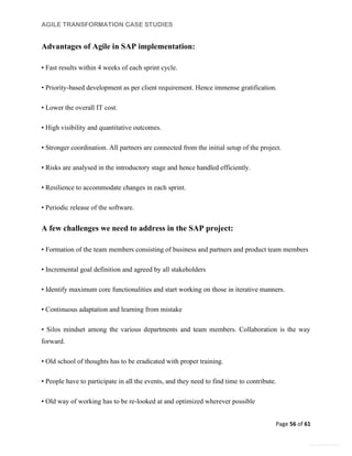 AGILE TRANSFORMATION CASE STUDIES
Page 56 of 61
General Information
Advantages of Agile in SAP implementation:
• Fast results within 4 weeks of each sprint cycle.
• Priority-based development as per client requirement. Hence immense gratification.
• Lower the overall IT cost.
• High visibility and quantitative outcomes.
• Stronger coordination. All partners are connected from the initial setup of the project.
• Risks are analysed in the introductory stage and hence handled efficiently.
• Resilience to accommodate changes in each sprint.
• Periodic release of the software.
A few challenges we need to address in the SAP project:
• Formation of the team members consisting of business and partners and product team members
• Incremental goal definition and agreed by all stakeholders
• Identify maximum core functionalities and start working on those in iterative manners.
• Continuous adaptation and learning from mistake
• Silos mindset among the various departments and team members. Collaboration is the way
forward.
• Old school of thoughts has to be eradicated with proper training.
• People have to participate in all the events, and they need to find time to contribute.
• Old way of working has to be re-looked at and optimized wherever possible
 