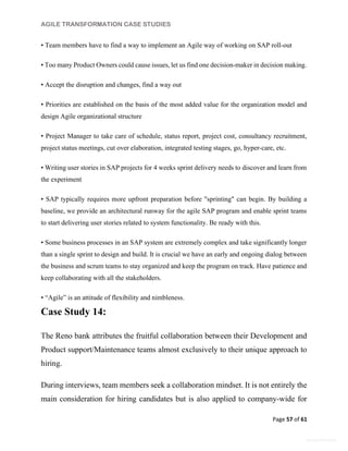 AGILE TRANSFORMATION CASE STUDIES
Page 57 of 61
General Information
• Team members have to find a way to implement an Agile way of working on SAP roll-out
• Too many Product Owners could cause issues, let us find one decision-maker in decision making.
• Accept the disruption and changes, find a way out
• Priorities are established on the basis of the most added value for the organization model and
design Agile organizational structure
• Project Manager to take care of schedule, status report, project cost, consultancy recruitment,
project status meetings, cut over elaboration, integrated testing stages, go, hyper-care, etc.
• Writing user stories in SAP projects for 4 weeks sprint delivery needs to discover and learn from
the experiment
• SAP typically requires more upfront preparation before "sprinting" can begin. By building a
baseline, we provide an architectural runway for the agile SAP program and enable sprint teams
to start delivering user stories related to system functionality. Be ready with this.
• Some business processes in an SAP system are extremely complex and take significantly longer
than a single sprint to design and build. It is crucial we have an early and ongoing dialog between
the business and scrum teams to stay organized and keep the program on track. Have patience and
keep collaborating with all the stakeholders.
• “Agile” is an attitude of flexibility and nimbleness.
Case Study 14:
The Reno bank attributes the fruitful collaboration between their Development and
Product support/Maintenance teams almost exclusively to their unique approach to
hiring.
During interviews, team members seek a collaboration mindset. It is not entirely the
main consideration for hiring candidates but is also applied to company-wide for
 