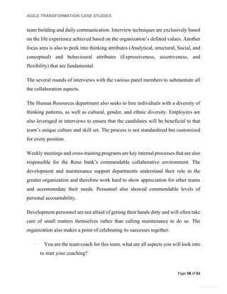 AGILE TRANSFORMATION CASE STUDIES
Page 58 of 61
General Information
team building and daily communication. Interview techniques are exclusively based
on the life experience achieved based on the organization’s defined values. Another
focus area is also to peek into thinking attributes (Analytical, structural, Social, and
conceptual) and behavioural attributes (Expressiveness, assertiveness, and
flexibility) that are fundamental.
The several rounds of interviews with the various panel members to substantiate all
the collaboration aspects.
The Human Resources department also seeks to hire individuals with a diversity of
thinking patterns, as well as cultural, gender, and ethnic diversity. Employees are
also leveraged in interviews to ensure that the candidates will be beneficial to that
team’s unique culture and skill set. The process is not standardized but customized
for every position.
Weekly meetings and cross-training programs are key internal processes that are also
responsible for the Reno bank’s commendable collaborative environment. The
development and maintenance support departments understand their role in the
greater organization and therefore work hard to show appreciation for other teams
and accommodate their needs. Personnel also showed commendable levels of
personal accountability.
Development personnel are not afraid of getting their hands dirty and will often take
care of small matters themselves rather than calling maintenance to do so. The
organization also makes a point of celebrating its successes together.
· You are the team coach for this team, what are all aspects you will look into
to start your coaching?
 