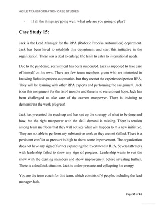 AGILE TRANSFORMATION CASE STUDIES
Page 59 of 61
General Information
· If all the things are going well, what role are you going to play?
Case Study 15:
Jack is the Lead Manager for the RPA (Robotic Process Automation) department.
Jack has been hired to establish this department and start this initiative in the
organization. There was a deal to enlarge the team to cater to international needs.
Due to the pandemic, recruitment has been suspended. Jack is supposed to take care
of himself on his own. There are few team members given who are interested in
knowing Robotics process automation, but they are not the experienced person RPA.
They will be learning with other RPA experts and performing the assignment. Jack
is on this assignment for the last 6 months and there is no recruitment hope. Jack has
been challenged to take care of the current manpower. There is insisting to
demonstrate the work progress!
Jack has presented the roadmap and has set up the strategy of what to be done and
how, but the right manpower with the skill demand is missing. There is tension
among team members that they will not see what will happen to this new initiative.
They are not able to perform any substantive work as they are not skilled. There is a
persistent conflict as pressure is high to show some improvement. The organization
does not have any sign of further expanding the investment in RPA. Several attempts
with leadership failed to show any sign of progress. Leadership wants to run the
show with the existing members and show improvement before investing further.
There is a deadlock situation. Jack is under pressure and collapsing his energy
You are the team coach for this team, which consists of 6 people, including the lead
manager Jack.
 