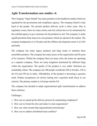 AGILE TRANSFORMATION CASE STUDIES
Page 6 of 61
General Information
Agile Transformation case studies -4:
The Company “Super Health” has many products in the healthcare market which are
regulated by the government and compliance agency. The company brand is truly
loyal to the people. The present product delivery cycle is three years. Due to
regulatory issues, there are many entries and exit criteria have to be maintained for
the certified agency to give clearance for the products to sell. The company is under
significant threat from many low-cost products which are spread in the market. The
company headquarters is in Sweden and the offshore development center is in USA
and India.
The company has many legacy products and large teams to maintain these
monolithic products. The company has many layers in the organization and 20 years
of its existence. Within the company there are many silos, the teams are operating
as a separate company. There are many kingdoms dominated by different kings
within the organization. The quality of the product is very stable. Solutions are
remarkably robust. The company has 500 people worldwide.100 in Sweden, 150 in
the US and 250 are in India. Affordability of the product is becoming a question
mark. Product acceptances are slowly turning into a question mark (Easy to use
criteria). The primary market is in Europe and the US.
The company has decided to adopt organizational agile transformation to address
these solutions.
Challenges:
1. How can we speed up the delivery process by maintaining compliance?
2. How can we break the silos and make it a lean organization?
3. How can value stream help organizational restructuring?
4. How can we address distributed team conflicts?
 