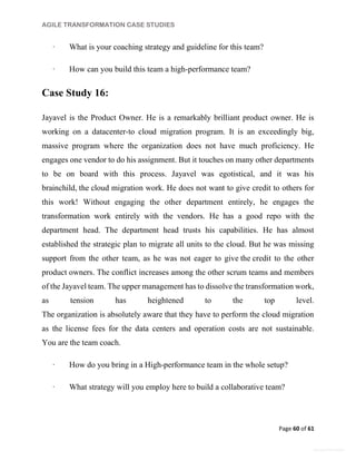 AGILE TRANSFORMATION CASE STUDIES
Page 60 of 61
General Information
· What is your coaching strategy and guideline for this team?
· How can you build this team a high-performance team?
Case Study 16:
Jayavel is the Product Owner. He is a remarkably brilliant product owner. He is
working on a datacenter-to cloud migration program. It is an exceedingly big,
massive program where the organization does not have much proficiency. He
engages one vendor to do his assignment. But it touches on many other departments
to be on board with this process. Jayavel was egotistical, and it was his
brainchild, the cloud migration work. He does not want to give credit to others for
this work! Without engaging the other department entirely, he engages the
transformation work entirely with the vendors. He has a good repo with the
department head. The department head trusts his capabilities. He has almost
established the strategic plan to migrate all units to the cloud. But he was missing
support from the other team, as he was not eager to give the credit to the other
product owners. The conflict increases among the other scrum teams and members
of the Jayavel team. The upper management has to dissolve the transformation work,
as tension has heightened to the top level.
The organization is absolutely aware that they have to perform the cloud migration
as the license fees for the data centers and operation costs are not sustainable.
You are the team coach.
· How do you bring in a High-performance team in the whole setup?
· What strategy will you employ here to build a collaborative team?
 