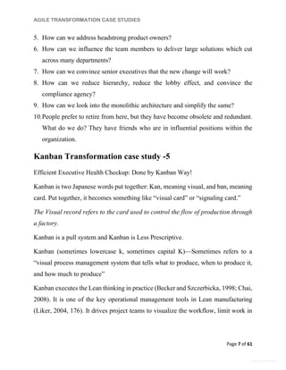 AGILE TRANSFORMATION CASE STUDIES
Page 7 of 61
General Information
5. How can we address headstrong product owners?
6. How can we influence the team members to deliver large solutions which cut
across many departments?
7. How can we convince senior executives that the new change will work?
8. How can we reduce hierarchy, reduce the lobby effect, and convince the
compliance agency?
9. How can we look into the monolithic architecture and simplify the same?
10.People prefer to retire from here, but they have become obsolete and redundant.
What do we do? They have friends who are in influential positions within the
organization.
Kanban Transformation case study -5
Efficient Executive Health Checkup: Done by Kanban Way!
Kanban is two Japanese words put together: Kan, meaning visual, and ban, meaning
card. Put together, it becomes something like “visual card” or “signaling card.”
The Visual record refers to the card used to control the flow of production through
a factory.
Kanban is a pull system and Kanban is Less Prescriptive.
Kanban (sometimes lowercase k, sometimes capital K)—Sometimes refers to a
“visual process management system that tells what to produce, when to produce it,
and how much to produce”
Kanban executes the Lean thinking in practice (Becker and Szczerbicka, 1998; Chai,
2008). It is one of the key operational management tools in Lean manufacturing
(Liker, 2004, 176). It drives project teams to visualize the workflow, limit work in
 