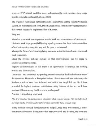 AGILE TRANSFORMATION CASE STUDIES
Page 8 of 61
General Information
progress (WIP) at each workflow stage, and measure the cycle time (i.e., the average
time to complete one task) (Kniberg, 2009).
The origins of Kanban can be traced back to Taiichi Ohno and the Toyota Production
System. In its more modern form, David Anderson has identified five core principles
that support successful implementation of Kanban.
They are:
Visualize your work so that you can see the work and in the context of other work.
Limit the work in progress (WIP) using a pull system so that there isn’t an overflow
of work at any step along the way and the pace is understood.
Manage the flow of work and applying measures so that the team knows how much
work to commit.
Make the process policies explicit so that improvements can be made to
acknowledge the baselines.
Improve collaboratively so that there is an opportunity to improve the working
process and the workflow.
Last week I had completed my pending executive medical health checkup at one of
the renowned Hospitals in Bangalore where I have observed how efficiently the
Kanban practices have been followed and which has simplified my life. I have
provided the highest customer satisfaction rating because of the service I have
received. Of course, my health report was also good!
Practice 1–Visualizing your work
The first practice in Kanban is to visualize what you are doing. This includes both
the steps in the process and what work you currently have in each step.
In my medical checkup curriculum at the hospital, they have provided me, a list of
tests that will be done, the sequence has been provided, and the time, the room and
 