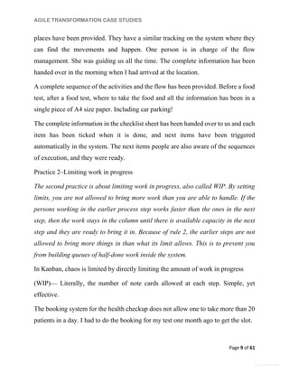 AGILE TRANSFORMATION CASE STUDIES
Page 9 of 61
General Information
places have been provided. They have a similar tracking on the system where they
can find the movements and happen. One person is in charge of the flow
management. She was guiding us all the time. The complete information has been
handed over in the morning when I had arrived at the location.
A complete sequence of the activities and the flow has been provided. Before a food
test, after a food test, where to take the food and all the information has been in a
single piece of A4 size paper. Including car parking!
The complete information in the checklist sheet has been handed over to us and each
item has been ticked when it is done, and next items have been triggered
automatically in the system. The next items people are also aware of the sequences
of execution, and they were ready.
Practice 2–Limiting work in progress
The second practice is about limiting work in progress, also called WIP. By setting
limits, you are not allowed to bring more work than you are able to handle. If the
persons working in the earlier process step works faster than the ones in the next
step, then the work stays in the column until there is available capacity in the next
step and they are ready to bring it in. Because of rule 2, the earlier steps are not
allowed to bring more things in than what its limit allows. This is to prevent you
from building queues of half-done work inside the system.
In Kanban, chaos is limited by directly limiting the amount of work in progress
(WIP)— Literally, the number of note cards allowed at each step. Simple, yet
effective.
The booking system for the health checkup does not allow one to take more than 20
patients in a day. I had to do the booking for my test one month ago to get the slot.
 