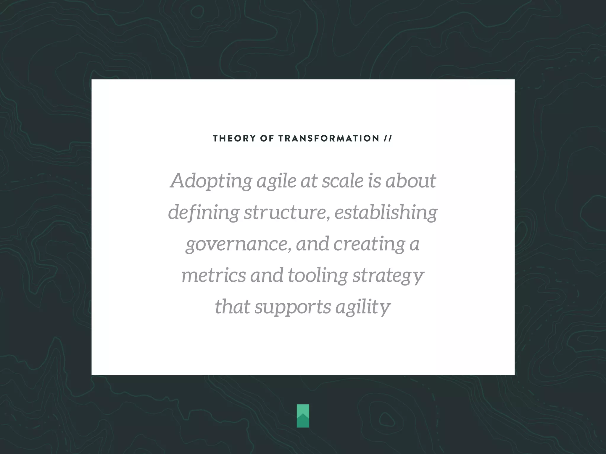 THEORY OF TRANSFORMATION //
Adopting agile at scale is about
defining structure, establishing
governance, and creating a
metrics and tooling strategy
that supports agility
 