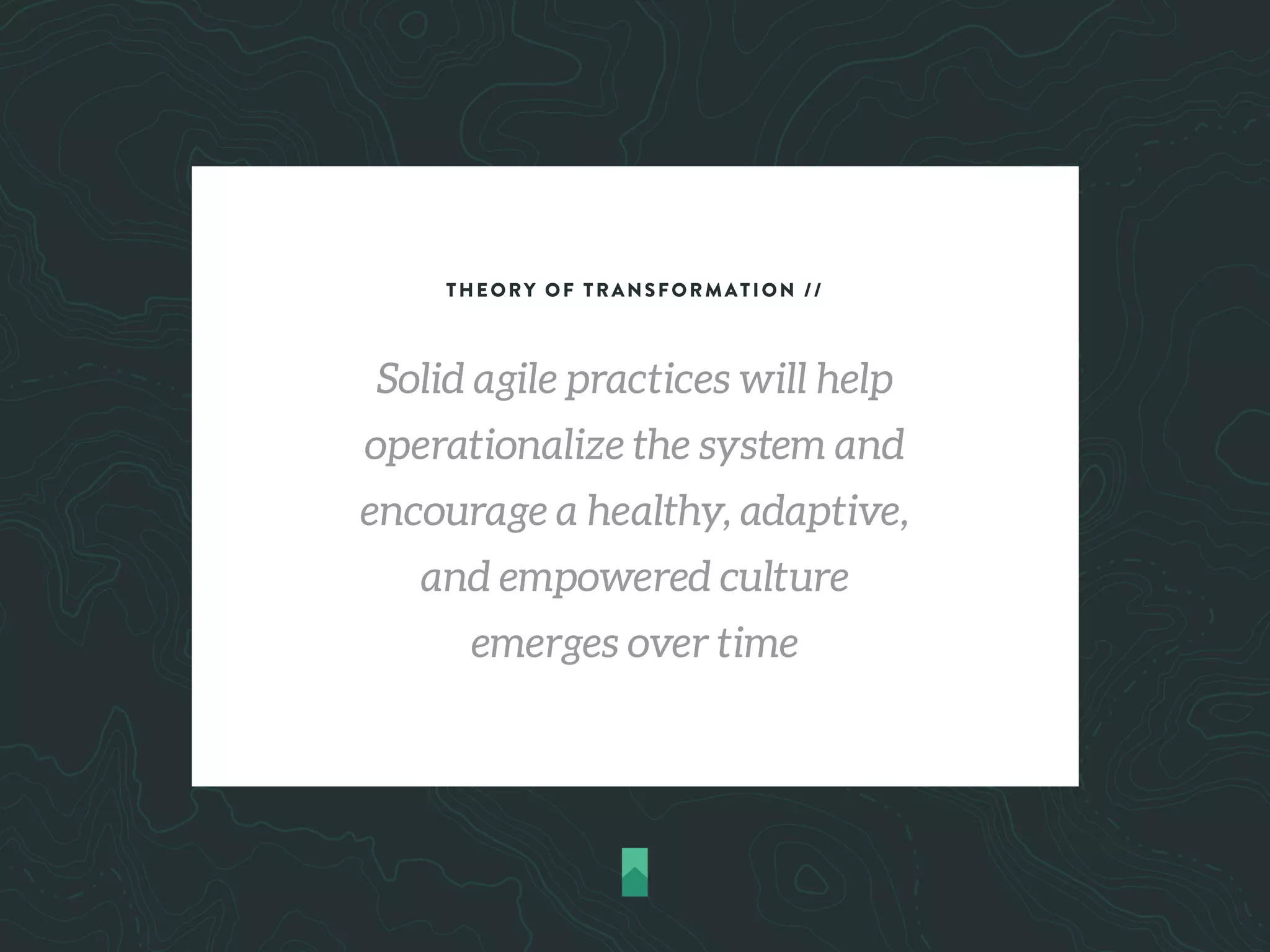 THEORY OF TRANSFORMATION //
Solid agile practices will help
operationalize the system and
encourage a healthy, adaptive,
and empowered culture
emerges over time
 