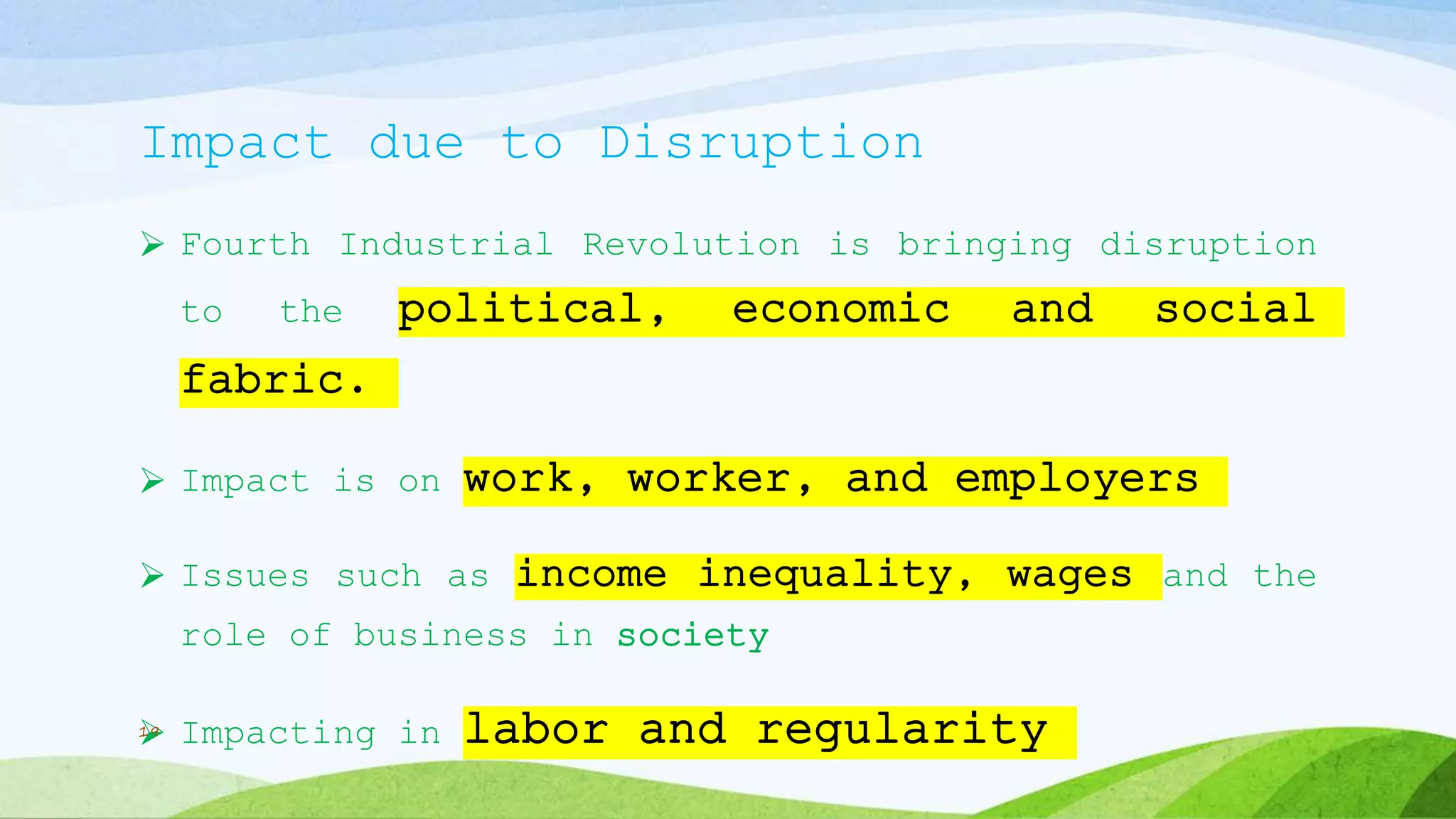 Impact due to Disruption
 Fourth Industrial Revolution is bringing disruption
to the political, economic and social
fabric.
 Impact is on work, worker, and employers
 Issues such as income inequality, wages and the
role of business in society
 Impacting in labor and regularity19
 