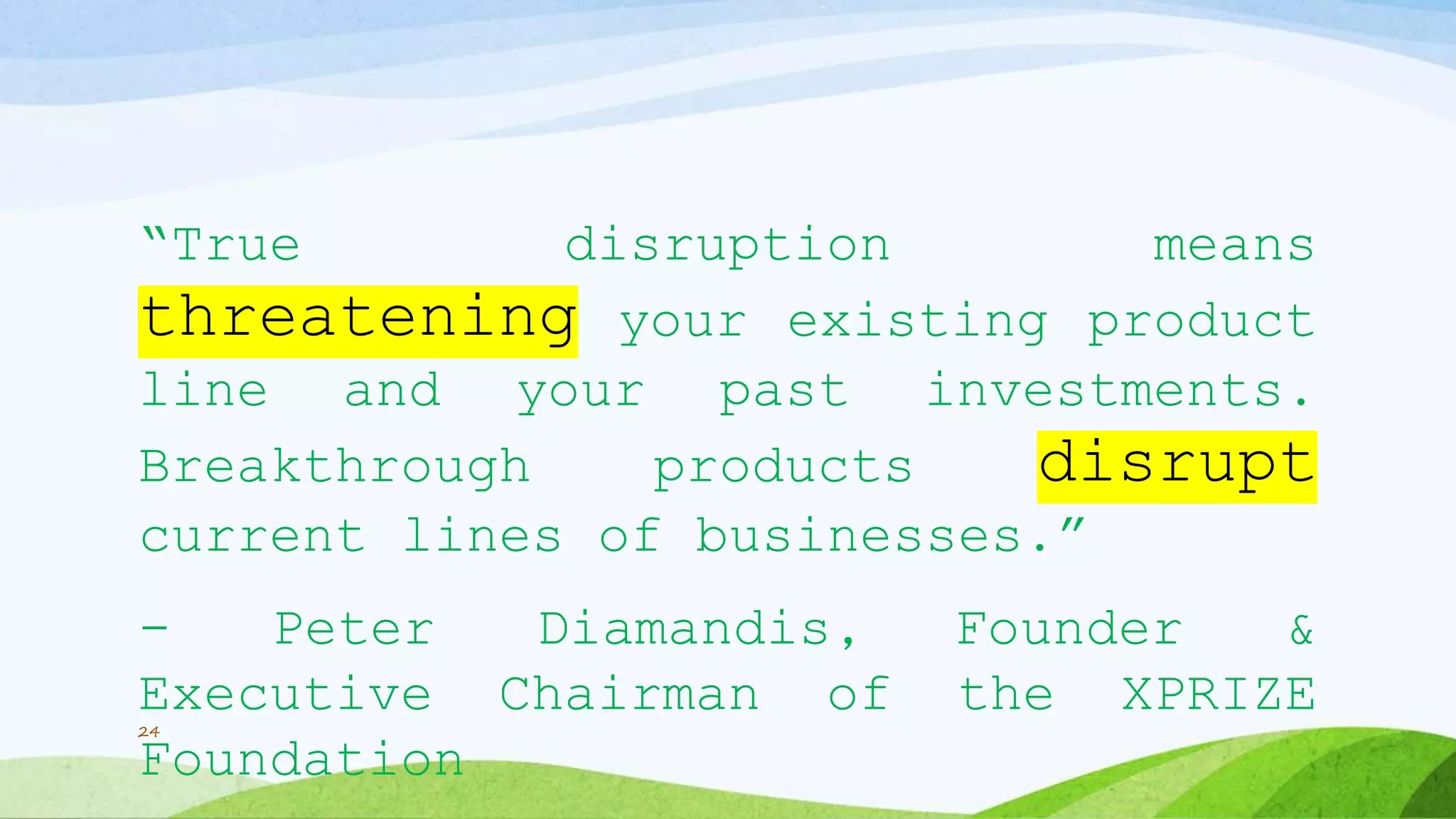 “True disruption means
threatening your existing product
line and your past investments.
Breakthrough products disrupt
current lines of businesses.”
- Peter Diamandis, Founder &
Executive Chairman of the XPRIZE
Foundation
24
 