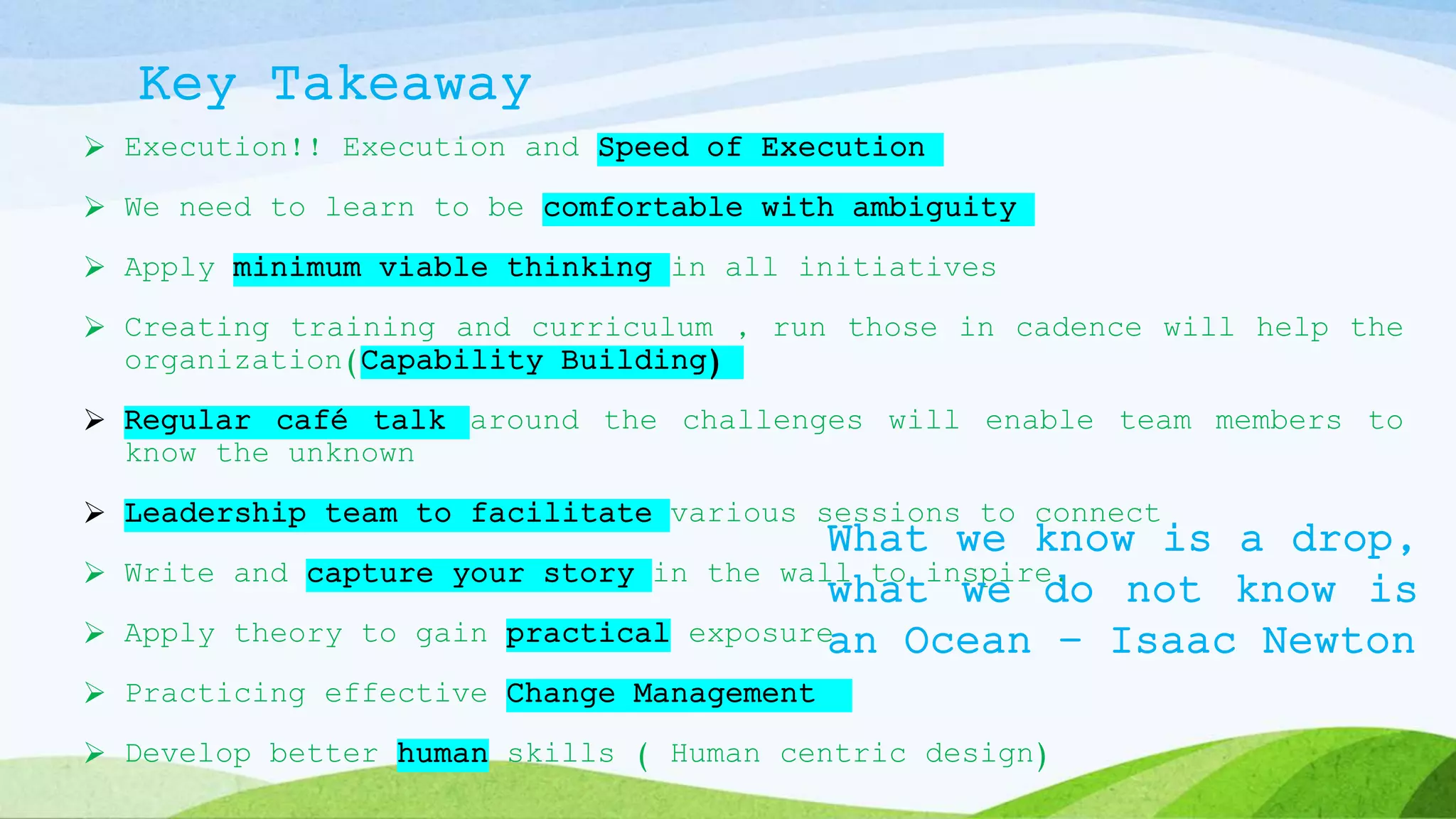 Key Takeaway
 Execution!! Execution and Speed of Execution
 We need to learn to be comfortable with ambiguity
 Apply minimum viable thinking in all initiatives
 Creating training and curriculum , run those in cadence will help the
organization(Capability Building)
 Regular café talk around the challenges will enable team members to
know the unknown
 Leadership team to facilitate various sessions to connect
 Write and capture your story in the wall to inspire.
 Apply theory to gain practical exposure
 Practicing effective Change Management
 Develop better human skills ( Human centric design)
What we know is a drop,
what we do not know is
an Ocean – Isaac Newton
 