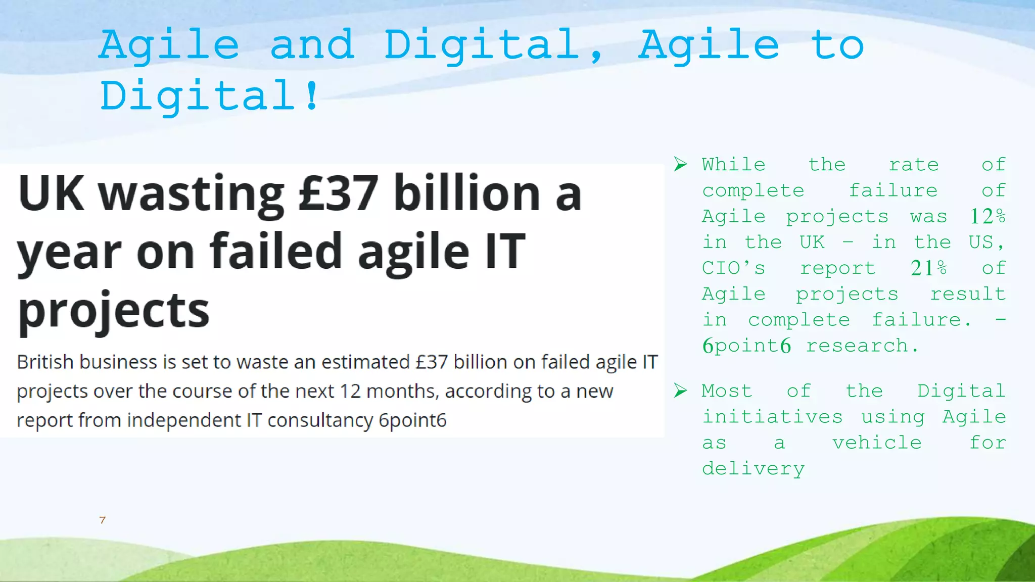 Agile and Digital, Agile to
Digital!
 While the rate of
complete failure of
Agile projects was 12%
in the UK – in the US,
CIO’s report 21% of
Agile projects result
in complete failure. -
6point6 research.
 Most of the Digital
initiatives using Agile
as a vehicle for
delivery
7
 