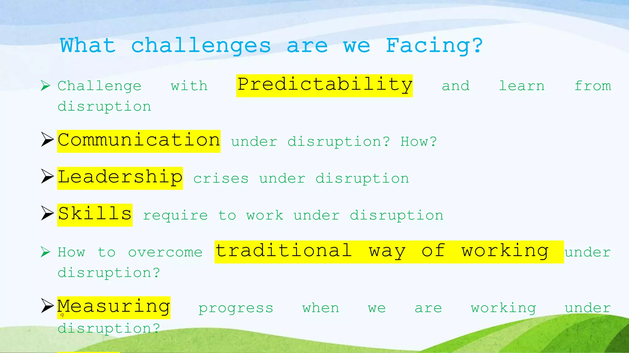 What challenges are we Facing?
 Challenge with Predictability and learn from
disruption
Communication under disruption? How?
Leadership crises under disruption
Skills require to work under disruption
 How to overcome traditional way of working under
disruption?
Measuring progress when we are working under
disruption?
9
 
