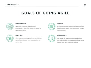 8
GOALS OF GOING AGILE
PREDICTABILITY
Agile tends to focus on adaptability but
predictability is most often cited as the reason for
agile transformation
EARLY ROI
Many organizations struggle with 18 month delivery
cycles. Agile helps your team accelerate time to
market value
QUALITY
As organizations scale, product quality often suffers.
Agile focuses on quality from requirements through
implementation.
LOWER COSTS
Cost savings are tough to promise, but agile can
help make sure you are only spending money on the
features most likely to generate revenue
 