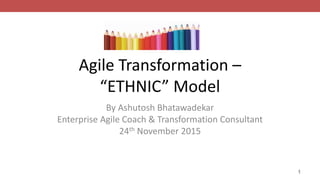 Agile Transformation –
“ETHNIC” Model
By Ashutosh Bhatawadekar
Enterprise Agile Coach & Transformation Consultant
24th November 2015
1
 