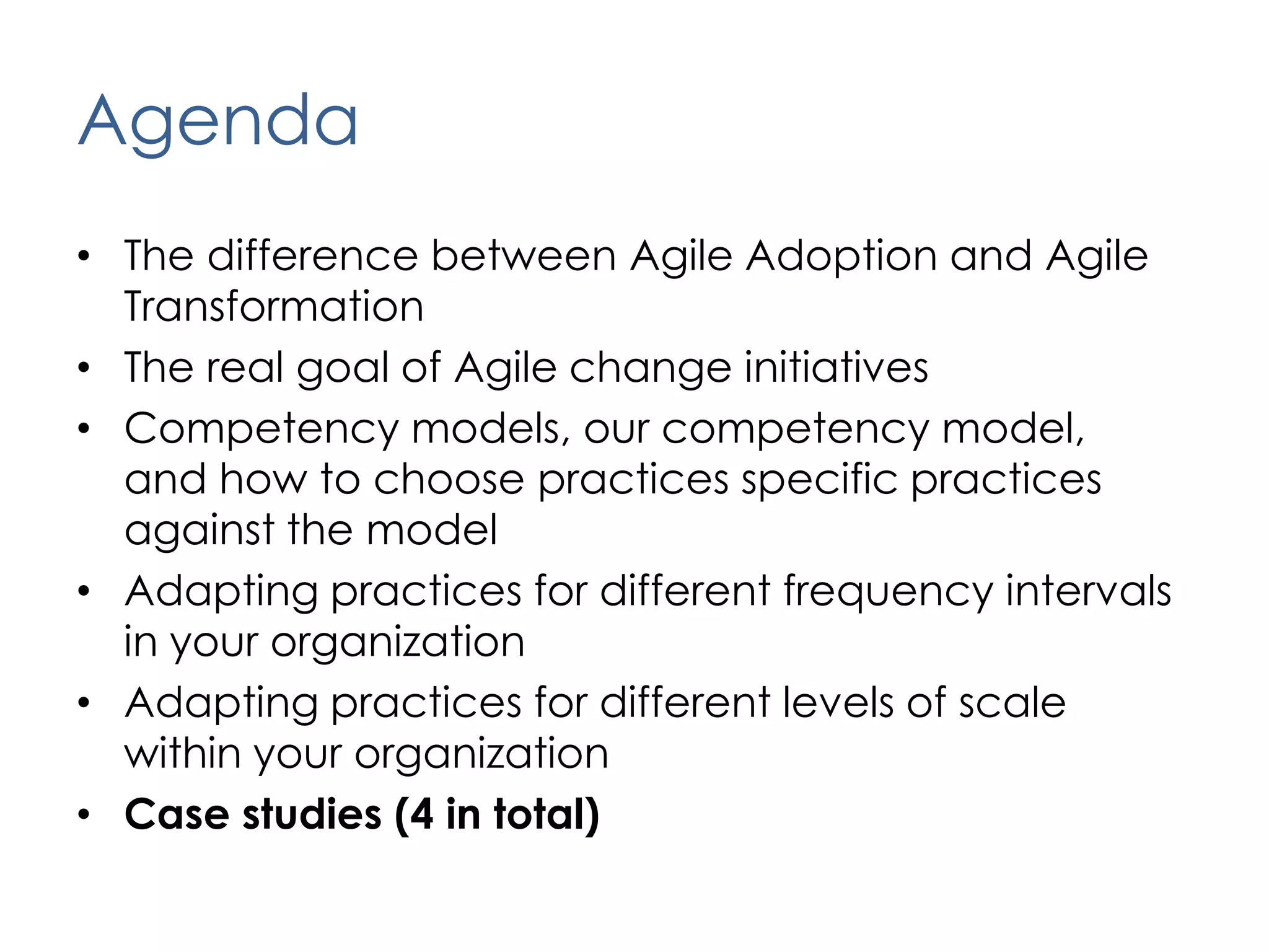 AgendaThe difference between Agile Adoption and Agile TransformationThe real goal of Agile change initiativesCompetency models, our competency model,  and how to choose practices specific practices against the modelAdapting practices for different frequency intervals in your organizationAdapting practices for different levels of scale within your organizationCase studies (4 in total)