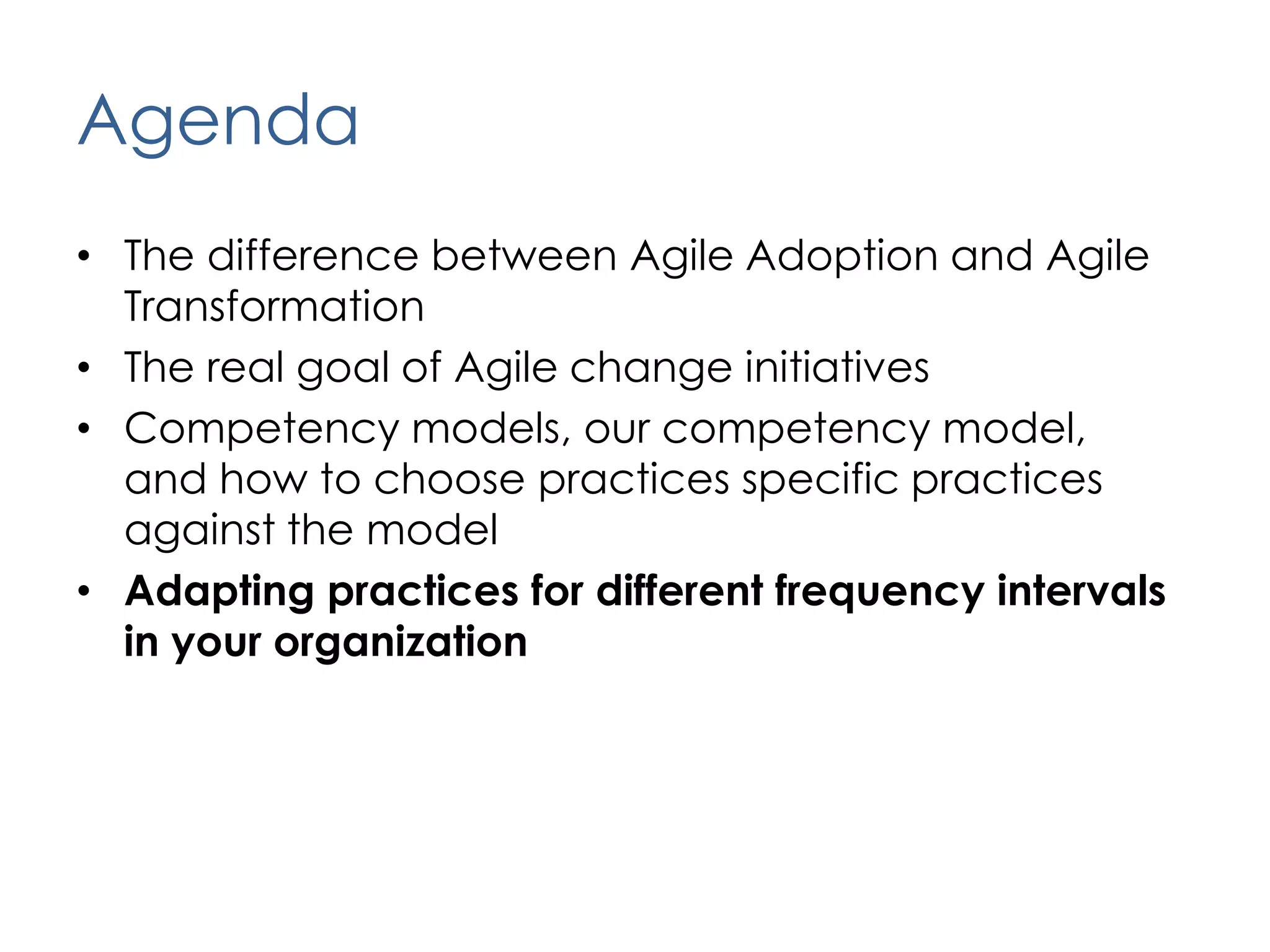 AgendaThe difference between Agile Adoption and Agile TransformationThe real goal of Agile change initiativesCompetency models, our competency model,  and how to choose practices specific practices against the modelAdapting practices for different frequency intervals in your organization