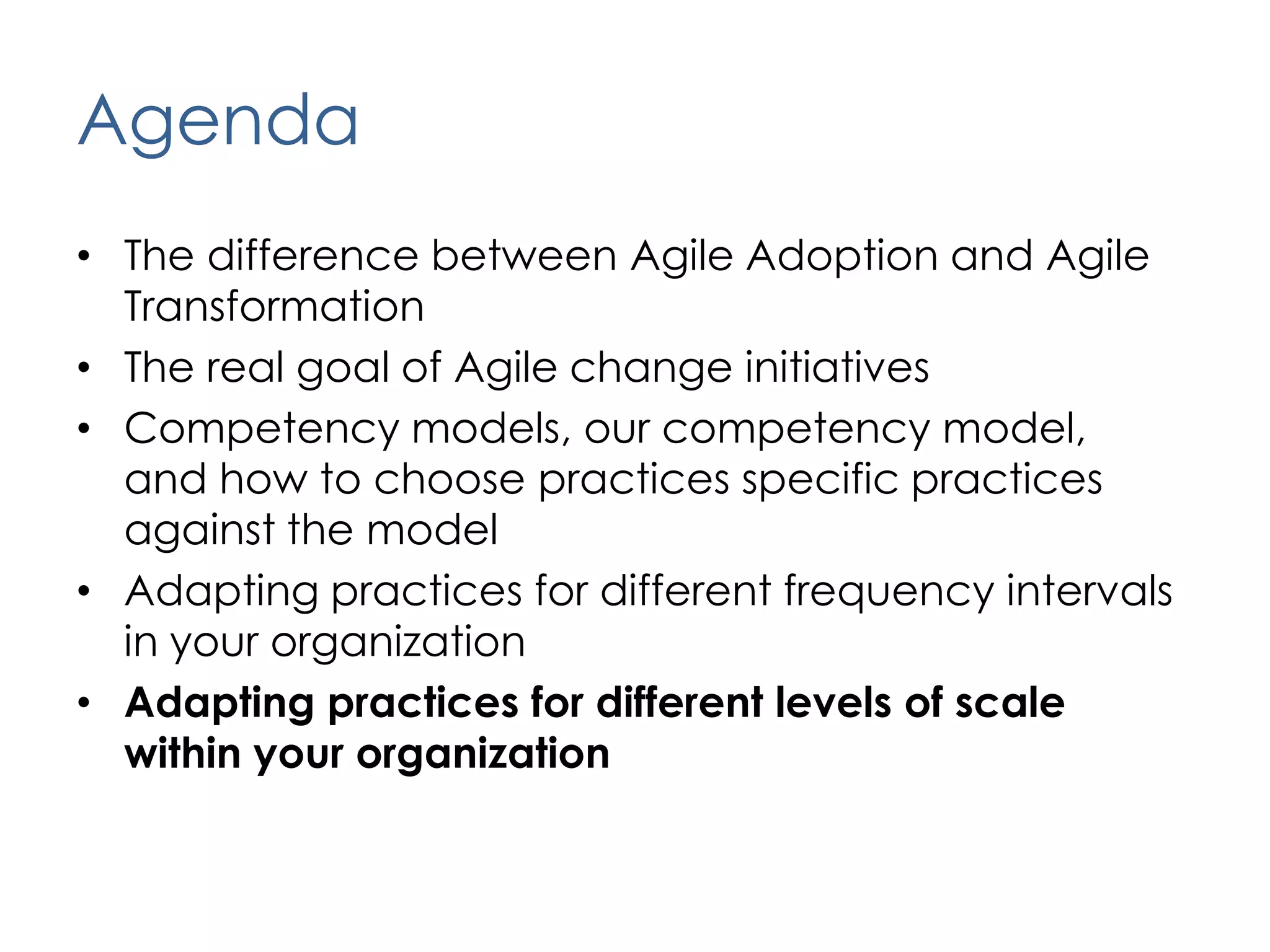 AgendaThe difference between Agile Adoption and Agile TransformationThe real goal of Agile change initiativesCompetency models, our competency model,  and how to choose practices specific practices against the modelAdapting practices for different frequency intervals in your organizationAdapting practices for different levels of scale within your organization