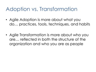 Adoption vs. TransformationAgile Adoption is more about what you do… practices, tools, techniques, and habitsAgile Transformation is more about who you are… reflected in both the structure of the organization and who you are as people