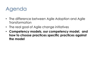 AgendaThe difference between Agile Adoption and Agile TransformationThe real goal of Agile change initiativesCompetency models, our competency model,  and how to choose practices specific practices against the model
