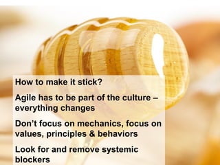 How to make it stick?
Agile has to be part of the culture –
everything changes
Don’t focus on mechanics, focus on
values, principles & behaviors
Look for and remove systemic
blockers
 