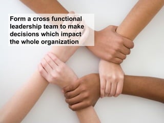 Form a cross functional
leadership team to make
decisions which impact
the whole organization
 