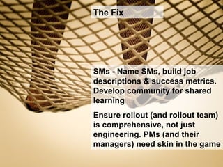 SMs - Name SMs, build job
descriptions & success metrics.
Develop community for shared
learning
Ensure rollout (and rollout team)
is comprehensive, not just
engineering. PMs (and their
managers) need skin in the game
The Fix
 