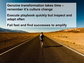 Genuine transformation takes time –
remember it’s culture change
Execute playbook quickly but inspect and
adapt often
Fail fast and find successes to amplify
 