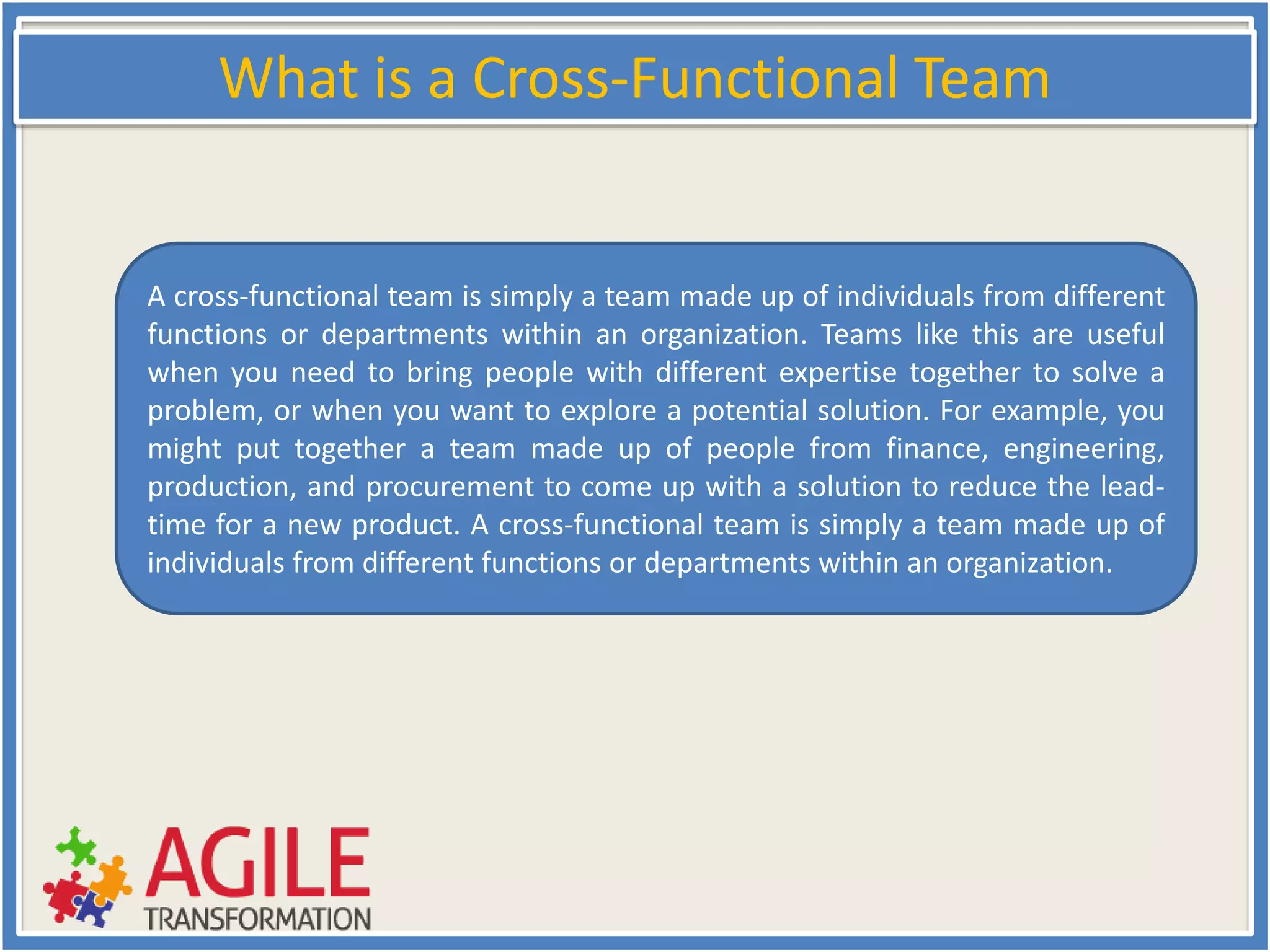 What is a Cross-Functional Team
A cross-functional team is simply a team made up of individuals from different
functions or departments within an organization. Teams like this are useful
when you need to bring people with different expertise together to solve a
problem, or when you want to explore a potential solution. For example, you
might put together a team made up of people from finance, engineering,
production, and procurement to come up with a solution to reduce the lead-
time for a new product. A cross-functional team is simply a team made up of
individuals from different functions or departments within an organization.
 