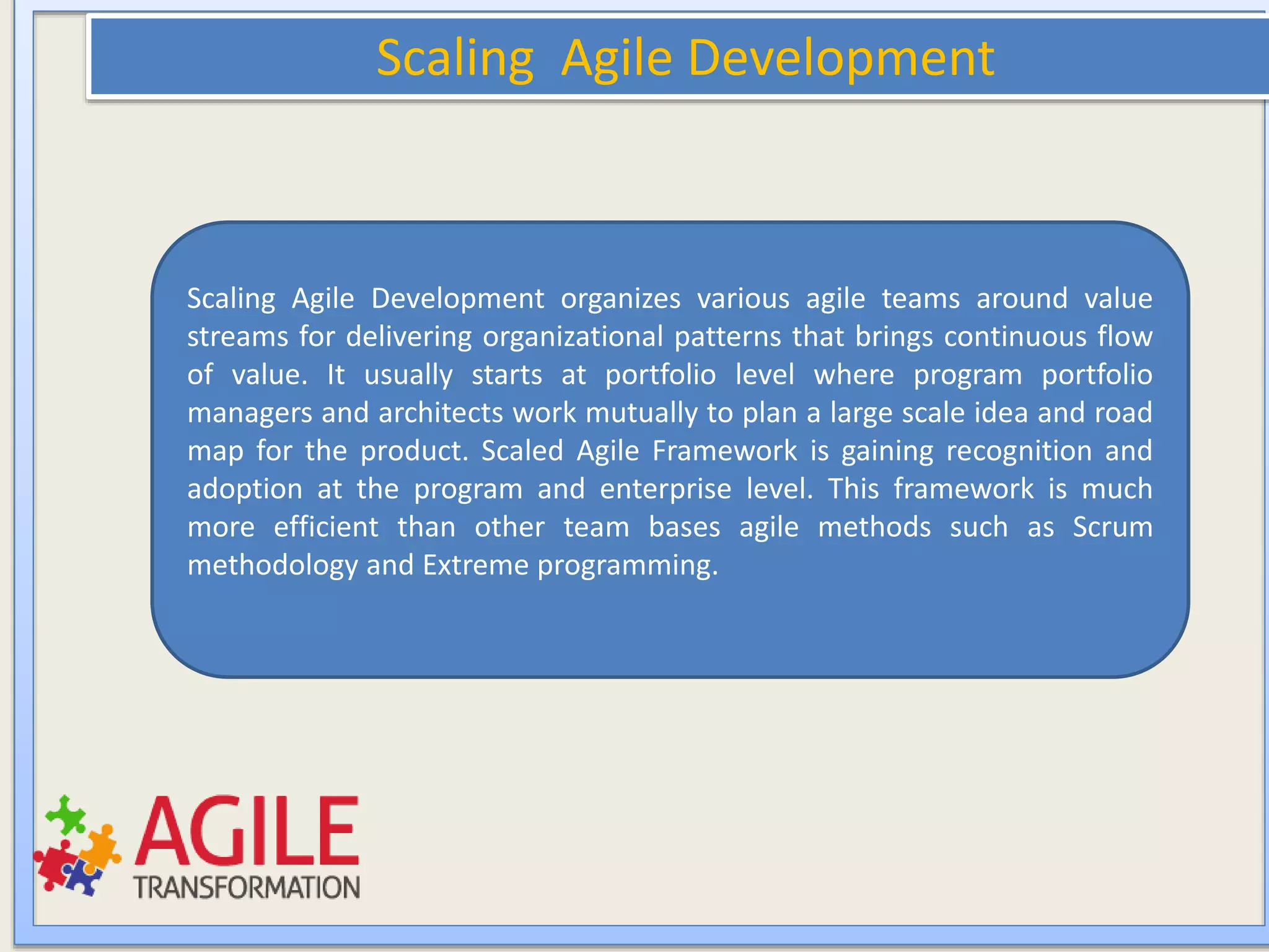 Scaling Agile Development
Scaling Agile Development organizes various agile teams around value
streams for delivering organizational patterns that brings continuous flow
of value. It usually starts at portfolio level where program portfolio
managers and architects work mutually to plan a large scale idea and road
map for the product. Scaled Agile Framework is gaining recognition and
adoption at the program and enterprise level. This framework is much
more efficient than other team bases agile methods such as Scrum
methodology and Extreme programming.
 