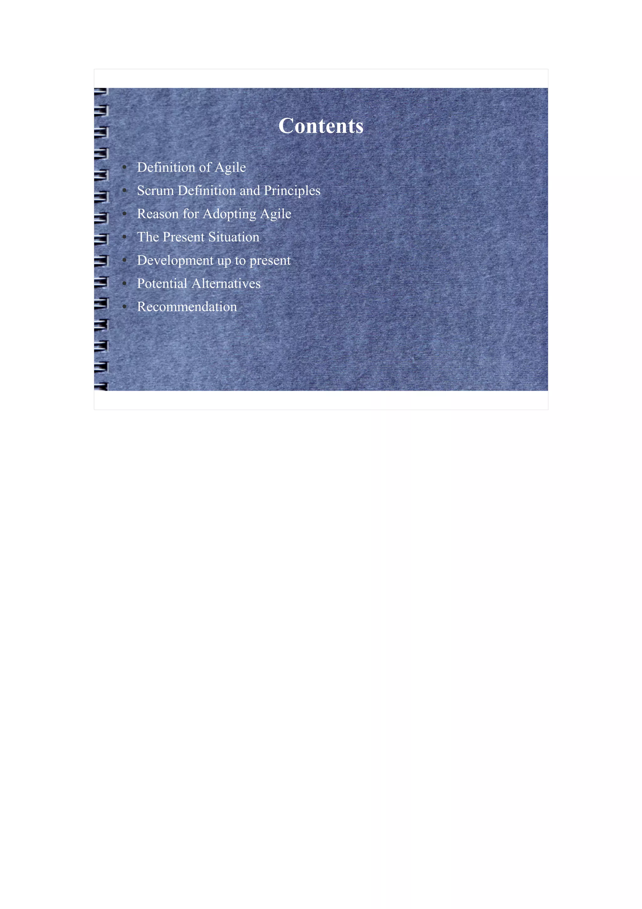 Contents
●   Definition of Agile
●   Scrum Definition and Principles
●   Reason for Adopting Agile
●   The Present Situation
●   Development up to present
●   Potential Alternatives
●   Recommendation
 