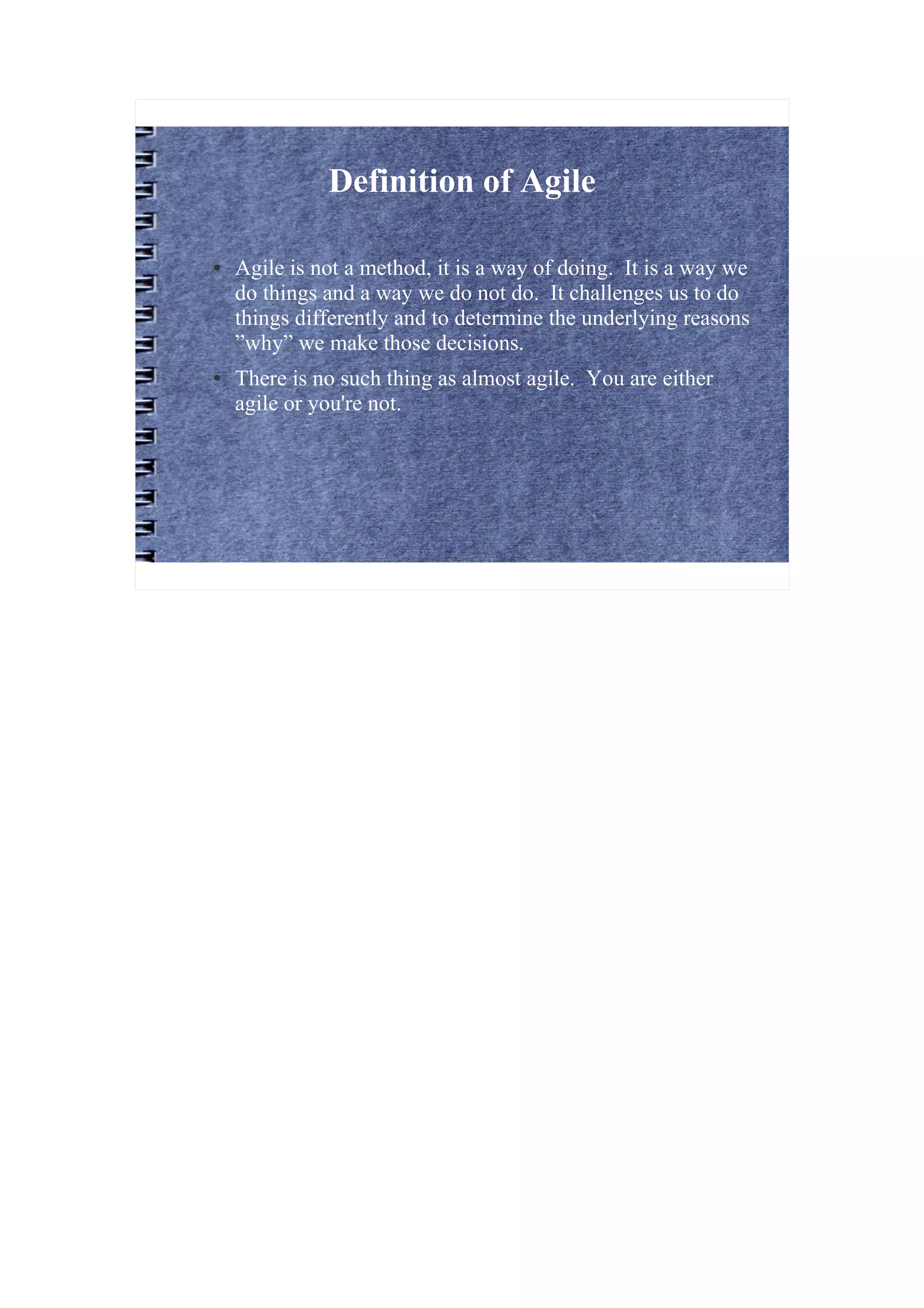 Definition of Agile

●   Agile is not a method, it is a way of doing. It is a way we
    do things and a way we do not do. It challenges us to do
    things differently and to determine the underlying reasons
    ”why” we make those decisions.
●   There is no such thing as almost agile. You are either
    agile or you're not.
 