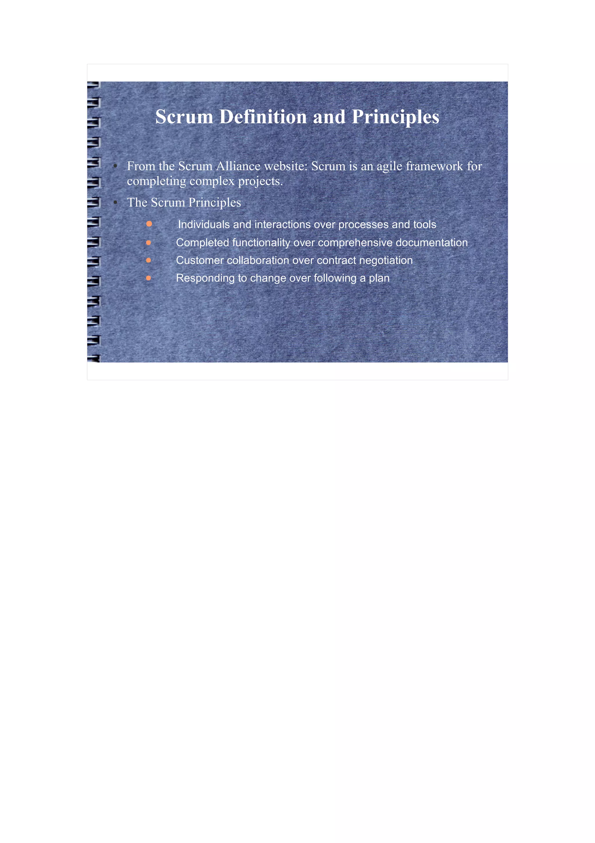 Scrum Definition and Principles

●   From the Scrum Alliance website: Scrum is an agile framework for
    completing complex projects.
●   The Scrum Principles
       ●     Individuals and interactions over processes and tools
       ●     Completed functionality over comprehensive documentation
       ●     Customer collaboration over contract negotiation
       ●     Responding to change over following a plan
 