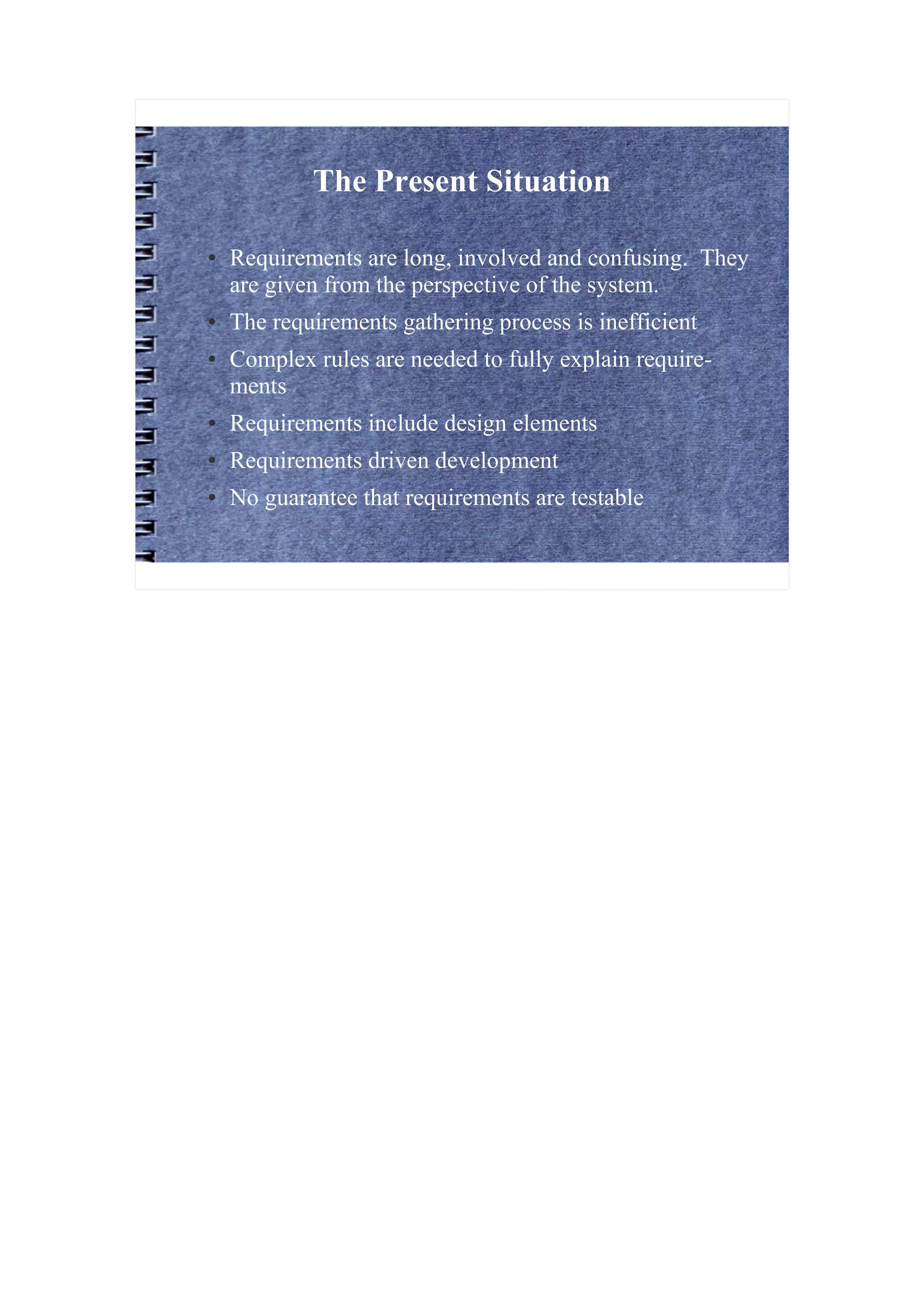 The Present Situation

●   Requirements are long, involved and confusing. They
    are given from the perspective of the system.
●   The requirements gathering process is inefficient
●   Complex rules are needed to fully explain require-
    ments
●   Requirements include design elements
●   Requirements driven development
●   No guarantee that requirements are testable
 