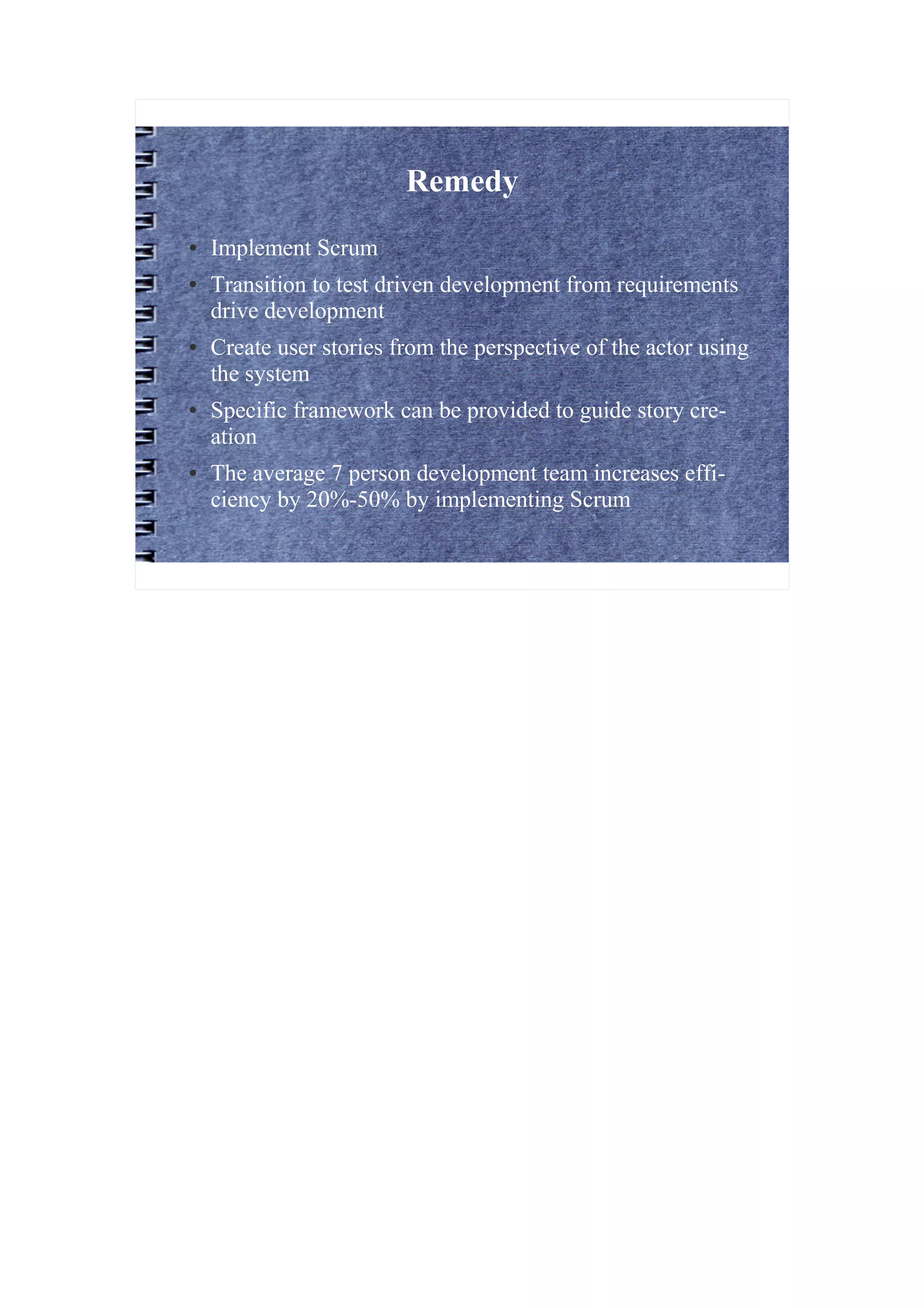 Remedy
●   Implement Scrum
●   Transition to test driven development from requirements
    drive development
●   Create user stories from the perspective of the actor using
    the system
●   Specific framework can be provided to guide story cre-
    ation
●   The average 7 person development team increases effi-
    ciency by 20%-50% by implementing Scrum
 