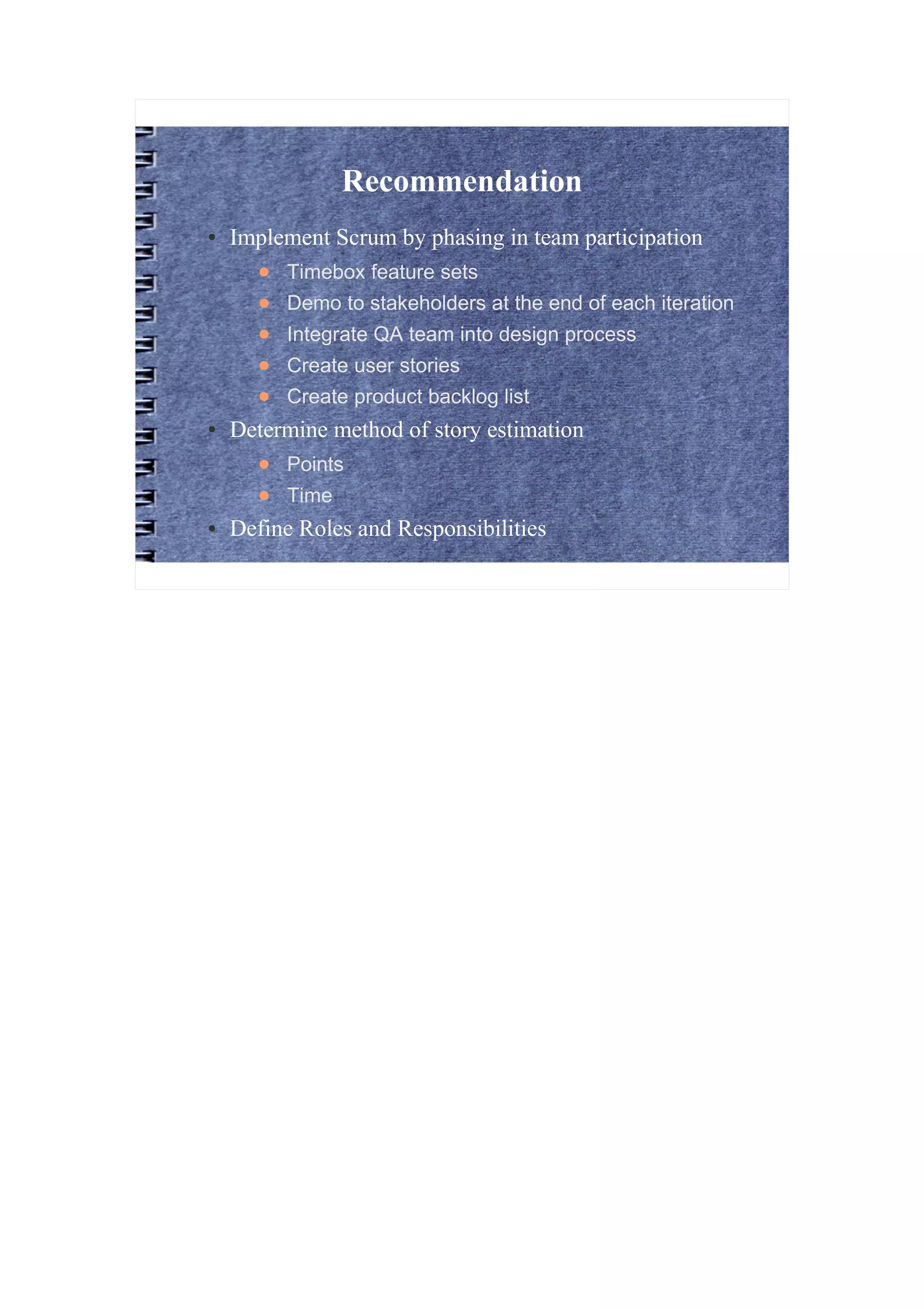 Recommendation
●   Implement Scrum by phasing in team participation
      ●   Timebox feature sets
      ●   Demo to stakeholders at the end of each iteration
      ●   Integrate QA team into design process
      ●   Create user stories
      ●   Create product backlog list
●   Determine method of story estimation
      ●   Points
      ●   Time
●   Define Roles and Responsibilities
 