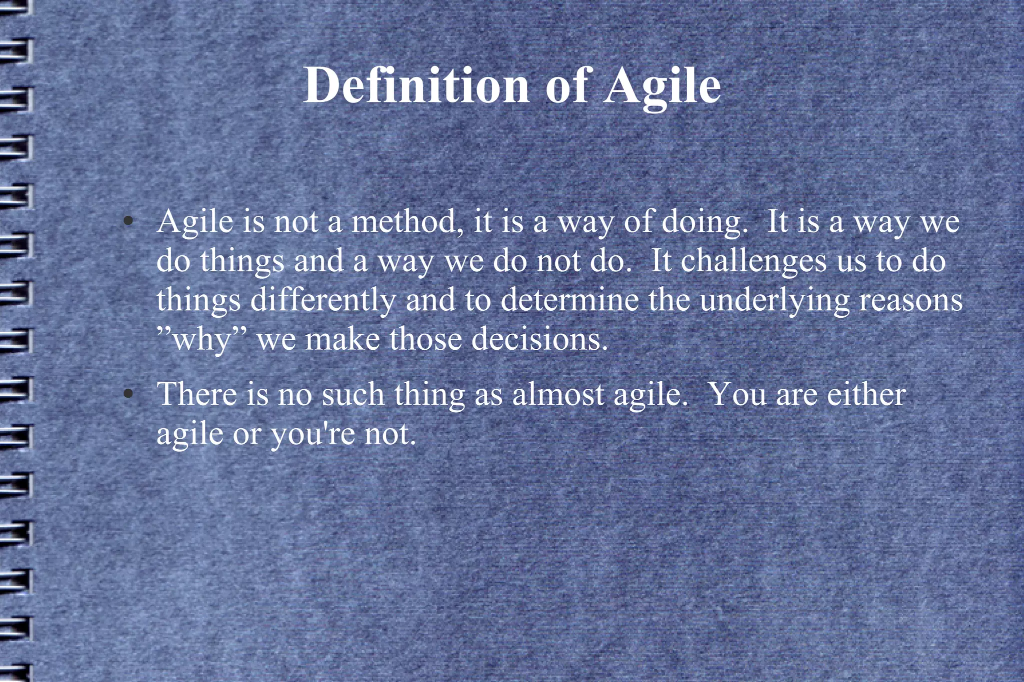 Definition of Agile

●   Agile is not a method, it is a way of doing. It is a way we
    do things and a way we do not do. It challenges us to do
    things differently and to determine the underlying reasons
    ”why” we make those decisions.
●   There is no such thing as almost agile. You are either
    agile or you're not.
 