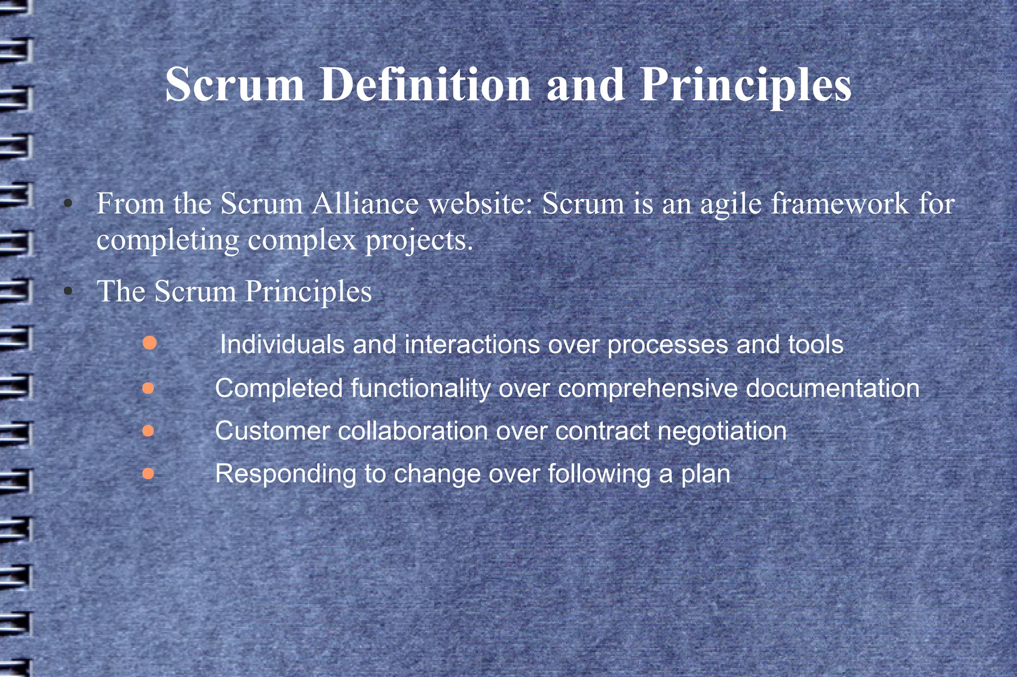 Scrum Definition and Principles

●   From the Scrum Alliance website: Scrum is an agile framework for
    completing complex projects.
●   The Scrum Principles
       ●     Individuals and interactions over processes and tools
       ●     Completed functionality over comprehensive documentation
       ●     Customer collaboration over contract negotiation
       ●     Responding to change over following a plan
 