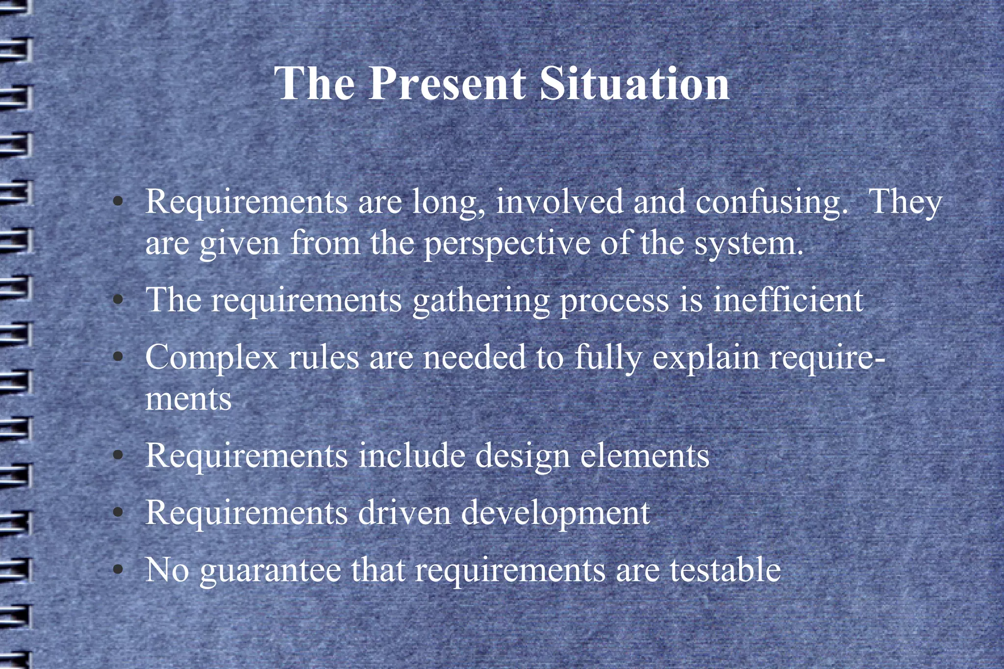 The Present Situation

●   Requirements are long, involved and confusing. They
    are given from the perspective of the system.
●   The requirements gathering process is inefficient
●   Complex rules are needed to fully explain require-
    ments
●   Requirements include design elements
●   Requirements driven development
●   No guarantee that requirements are testable
 